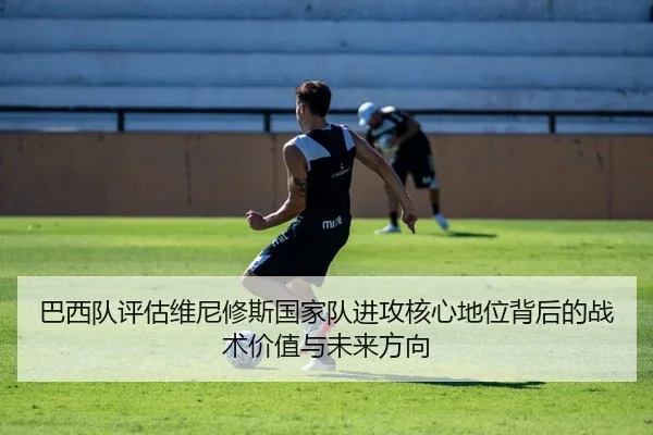 巴西队评估维尼修斯国家队进攻核心地位背后的战术价值与未来方向